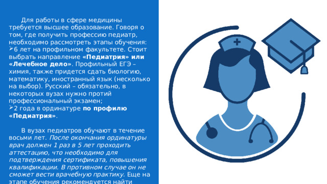  Для работы в сфере медицины требуется высшее образование. Говоря о том, где получить профессию педиатр, необходимо рассмотреть этапы обучения: 6 лет на профильном факультете. Стоит выбрать направление  «Педиатрия» или «Лечебное дело» . Профильный ЕГЭ – химия, также придется сдать биологию, математику, иностранный язык (несколько на выбор). Русский – обязательно, в некоторых вузах нужно протий профессиональный экзамен; 2 года в ординатуре  по профилю «Педиатрия» .  В вузах педиатров обучают в течение восьми лет.  После окончания ординатуры врач должен 1 раз в 5 лет проходить аттестацию, что необходимо для подтверждения сертификата, повышения квалификации. В противном случае он не сможет вести врачебную практику.  Еще на этапе обучения рекомендуется найти вакансию медсестры/медбрата в медицинском учреждении, что позволит получить минимальный опыт и навыки практической работы. 