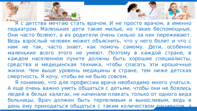  Я с детства мечтаю стать врачом. И не просто врачом, а именно педиатром. Маленькие дети такие милые, но такие беспомощные. Они часто болеют, а их родители очень сильно за них переживают. Ведь взрослый человек может объяснить, что у него болит и что с ним не так, часто знает, как помочь самому. Дети, особенно маленькие всего этого не умеют. Поэтому в каждой стране, в каждом населенном пункте должны быть хорошие специалисты, средства и медицинская техника, чтобы спасать эти крошечные жизни. Чем выше уровень медицины в стране, тем ниже детская смертность. Я хочу, чтобы ее не было совсем.  Я понимаю, что для профессии врача необходимо много учиться. А еще очень важно уметь общаться с детьми, чтобы они не боялись людей в белых халатах, не начинали плакать только от одного вида больницы. Врач должен быть терпеливым и выносливым, ведь в день ему приходиться общаться с таким количеством пациентов, а педиатру - еще и с родителями малыша. Но врач-педиатр - это очень благородная и востребованная профессия в наше время, как и любая другая специализация врача. 