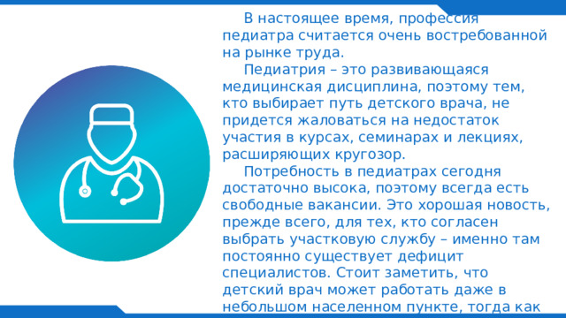   В настоящее время, профессия педиатра считается очень востребованной на рынке труда.  Педиатрия – это развивающаяся медицинская дисциплина, поэтому тем, кто выбирает путь детского врача, не придется жаловаться на недостаток участия в курсах, семинарах и лекциях, расширяющих кругозор.  Потребность в педиатрах сегодня достаточно высока, поэтому всегда есть свободные вакансии. Это хорошая новость, прежде всего, для тех, кто согласен выбрать участковую службу – именно там постоянно существует дефицит специалистов. Стоит заметить, что детский врач может работать даже в небольшом населенном пункте, тогда как при редкой профессии (например, генетика) придется искать варианты трудоустройства только в многопрофильных больницах, амбулаториях и медцентрах в крупных городах.    