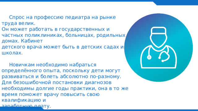  Спрос на профессию педиатра на рынке труда велик. Он может работать в государственных и частных поликлиниках, больницах, родильных домах. Кабинет  детского врача может быть в детских садах и школах.    Новичкам необходимо набраться определённого опыта, поскольку дети могут развиваться и болеть абсолютно по-разному. Для безошибочной постановки диагнозов необходимы долгие годы практики, она в то же время поможет врачу повысить свою квалификацию и  заработную плату.    