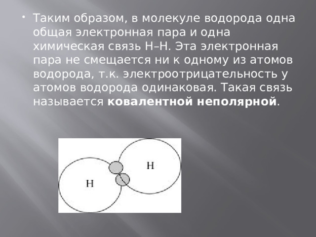 Таким образом, в молекуле водорода одна общая электронная пара и одна химическая связь H–H. Эта электронная пара не смещается ни к одному из атомов водорода, т.к. электроотрицательность у атомов водорода одинаковая. Такая связь называется  ковалентной неполярной . 