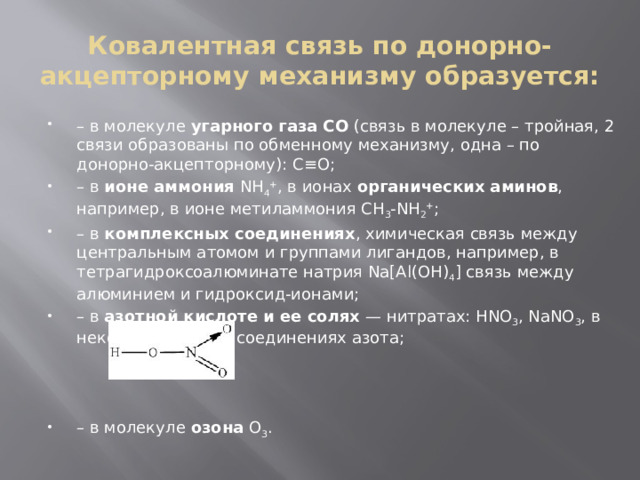 Ковалентная связь по донорно-акцепторному механизму образуется: – в молекуле  угарного газа CO  (связь в молекуле – тройная, 2 связи образованы по обменному механизму, одна – по донорно-акцепторному): C≡O; – в  ионе аммония  NH 4 + , в ионах  органических аминов , например, в ионе метиламмония CH 3 -NH 2 + ; – в  комплексных соединениях , химическая связь между центральным атомом и группами лигандов, например, в тетрагидроксоалюминате натрия Na[Al(OH) 4 ] связь между алюминием и гидроксид-ионами; – в  азотной кислоте и ее солях  — нитратах: HNO 3 , NaNO 3 , в некоторых других соединениях азота; – в молекуле  озона  O 3 . 