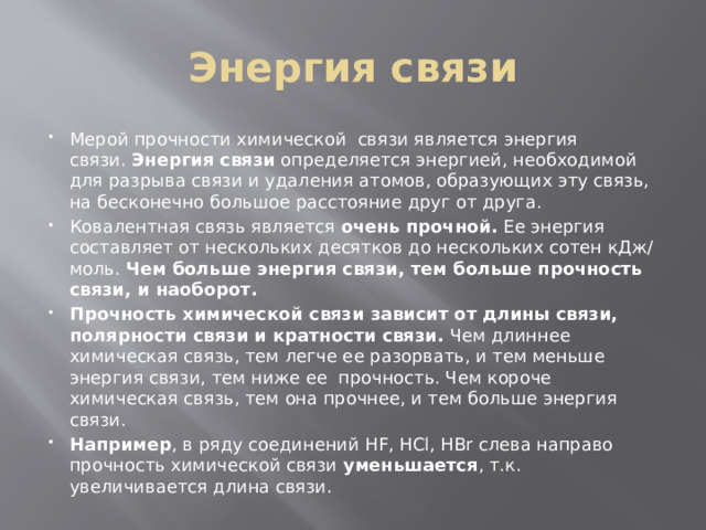 Энергия связи Мерой прочности химической  связи является энергия связи.  Энергия связи  определяется энергией, необходимой для разрыва связи и удаления атомов, образующих эту связь, на бесконечно большое расстояние друг от друга. Ковалентная связь является  очень прочной.  Ее энергия составляет от нескольких десятков до нескольких сотен кДж/моль.  Чем больше энергия связи, тем больше прочность связи, и наоборот. Прочность химической связи зависит от длины связи, полярности связи и кратности связи.  Чем длиннее химическая связь, тем легче ее разорвать, и тем меньше энергия связи, тем ниже ее  прочность. Чем короче химическая связь, тем она прочнее, и тем больше энергия связи. Например , в ряду соединений HF, HCl, HBr слева направо прочность химической связи  уменьшается , т.к. увеличивается длина связи. 