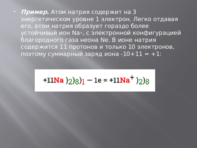 Пример .  Атом натрия содержит на 3 энергетическом уровне 1 электрон. Легко отдавая его, атом натрия образует гораздо более устойчивый ион Na + , с электронной конфигурацией благородного газа неона Ne. В ионе натрия содержится 11 протонов и только 10 электронов, поэтому суммарный заряд иона -10+11 = +1: 