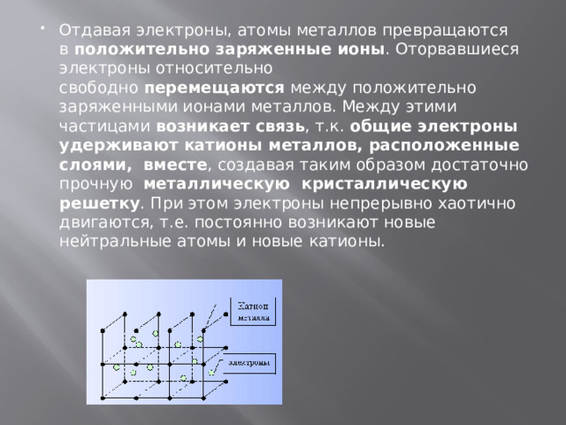 Отдавая электроны, атомы металлов превращаются в  положительно заряженные ионы . Оторвавшиеся электроны относительно свободно  перемещаются  между положительно заряженными ионами металлов. Между этими частицами  возникает связь , т.к.  общие электроны удерживают катионы металлов, расположенные слоями,  вместе , создавая таким образом достаточно прочную   металлическую  кристаллическую решетку . При этом электроны непрерывно хаотично двигаются, т.е. постоянно возникают новые нейтральные атомы и новые катионы. 