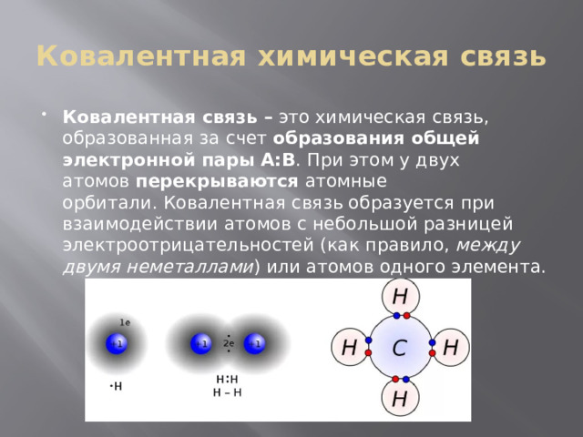 Ковалентная химическая связь Ковалентная связь –  это химическая связь, образованная за счет  образования общей электронной пары А:В . При этом у двух атомов  перекрываются  атомные орбитали. Ковалентная связь образуется при взаимодействии атомов с небольшой разницей электроотрицательностей (как правило,  между двумя неметаллами ) или атомов одного элемента. 