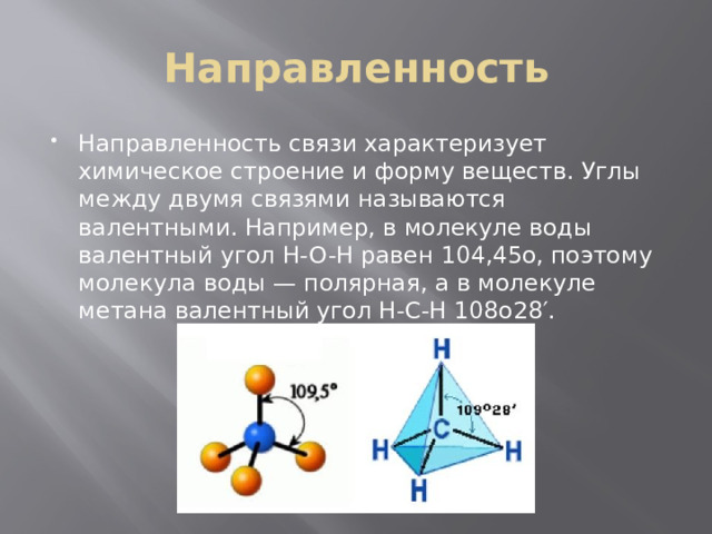 Направленность Направленность связи характеризует химическое строение и форму веществ. Углы между двумя связями называются валентными. Например, в молекуле воды валентный угол H-O-H равен 104,45о, поэтому молекула воды — полярная, а в молекуле метана валентный угол Н-С-Н 108о28′. 