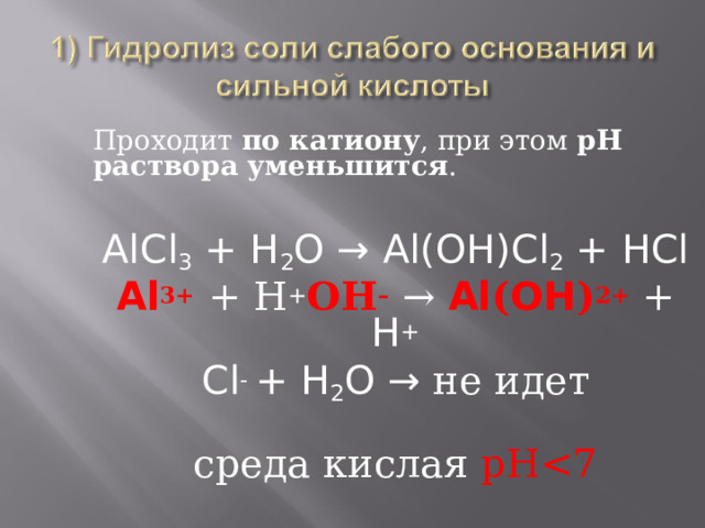 Проходит по катиону , при этом рН раствора уменьшится . AlCl 3 + H 2 O → Al(OH)Cl 2 + HCl Al 3+  + Н + ОН –  → Al ( OH ) 2+ + H + Cl - + H 2 O → не идет среда кислая рН 