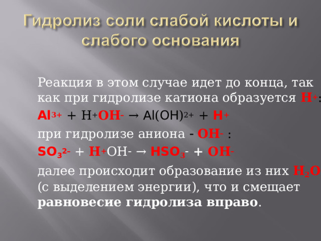 Реакция в этом случае идет до конца, так как при гидролизе катиона образуется  Н + : Al 3+  + Н + ОН –  → Al ( OH ) 2+ + H + при гидролизе аниона    ОН –  : SO 3 2– + Н + ОН –  → HSO 3 – + ОН – далее происходит образование из них  Н 2 О  (с выделением энергии), что и смещает равновесие гидролиза вправо . 