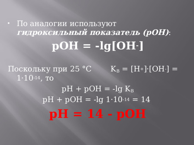 По аналогии используют гидроксильный показатель (pOH) : pOH = -lg[OH - ]  Поскольку при 25 °С K В = [H + ]·[OH - ] = 1·10 -14 , то pH + pOH = -lg K В pH + pOH = -lg 1·10 -14 = 14 pH = 14 - pOH  
