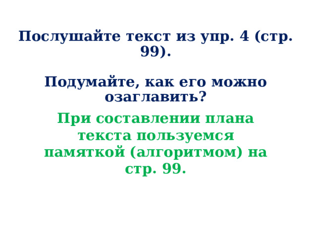 Послушайте текст из упр. 4 (стр. 99).   Подумайте, как его можно озаглавить?      При составлении плана текста пользуемся памяткой (алгоритмом) на стр. 99. О чём говорится в каждом абзаце?   