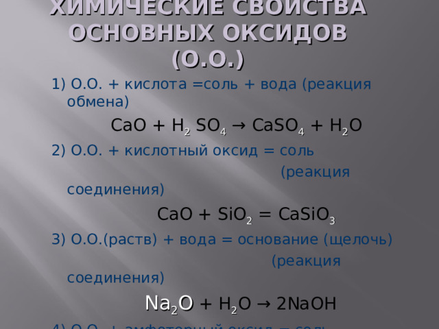 ХИМИЧЕСКИЕ СВОЙСТВА ОСНОВНЫХ ОКСИДОВ (О.О.) 1) О.О. + кислота =соль + вода (реакция обмена)  CaO + H 2  SO 4 → CaSO 4 + H 2 O 2) О.О. + кислотный оксид = соль  (реакция соединения)  С aO + SiO 2 =  CaSiO 3 3) О.О.(раств) + вода = основание (щелочь)  (реакция соединения)  Na 2 О + H 2 O → 2NaOH 4) О.О. + амфотерный оксид = соль  Na 2 О  + ZnO → Na 2 ZnO 2 