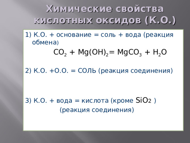 Химические свойства кислотных оксидов (К.О.) 1) К.О. + основание = соль + вода (реакция обмена )   CO 2 + Mg ( O Н) 2 = MgCO 3 + H 2 O 2) К.О. +О.О. = СОЛЬ (реакция соединения)   SO 3 + MgO = MgSO 4 3) К.О. + вода = кислота (кроме SiO 2  )  (реакция соединения)  Р 2 O 5 + 3 H 2 O = 2 H 3 Р O 4 