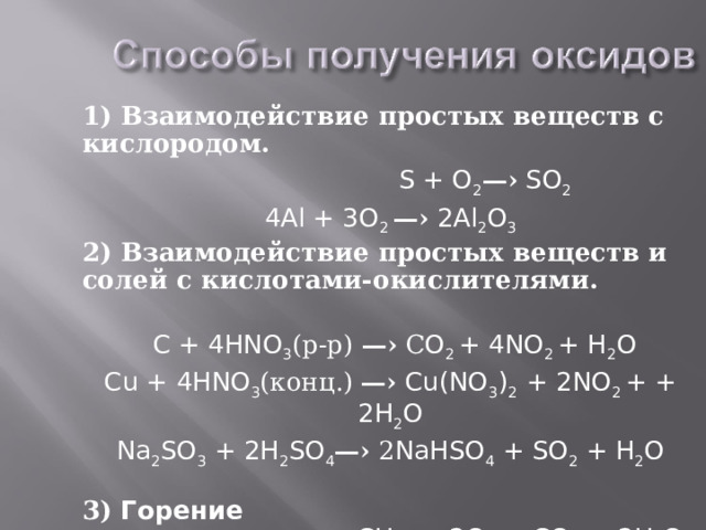 1) Взаимодействие простых веществ с кислородом.  S + O 2 —› SO 2 4Al + 3 O 2 —› 2Al 2 O 3 2) Взаимодействие простых веществ и солей с кислотами-окислителями.       C + 4HNO 3 (р-р) —›  С O 2 + 4NO 2 + H 2 O Cu + 4HNO 3 (конц.) —› Cu(NO 3 ) 2 + 2NO 2 + + 2H 2 O Na 2 SO 3 + 2H 2 SO 4 —› 2 NaHSO 4 + SO 2 ⁭ + H 2 O 3) Горение сложных веществ: СН 4  + 2О 2 = СО 2 + 2Н 2 О простых веществ: 2 Mg + О 2  = 2 Mg О 
