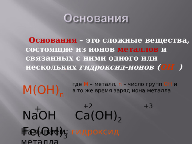  Основания  – это сложные вещества, состоящие из ионов металлов и связанных с ними одного или нескольких гидроксид-ионов ( ОН ) - где М – металл, n – число групп ОН и в то же время заряд иона металла М(ОН) n +2 +3 + NaOH Ca(OH) 2 Fe(OH) 3 Называем: гидроксид металла 
