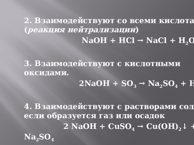 2. Взаимодействуют со всеми кислотами ( реакция нейтрализации )  NaOH + HCl → NaCl + H 2 O  3. Взаимодействуют с кислотными оксидами.  2NaOH + SO 3 → Na 2 SO 4 + H 2 O  4. Взаимодействуют с растворами солей, если образуется газ или осадок  2 NaOH + CuSO 4 → Cu(OH) 2 ↓ + Na 2 SO 4 