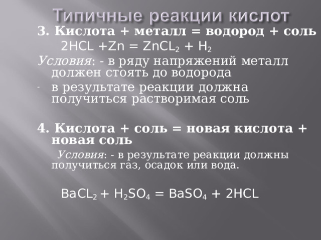 3. Кислота + металл = водород + соль   2HCL +Zn = ZnCL 2 + H 2 Условия : - в ряду напряжений металл должен стоять до водорода в результате реакции должна получиться растворимая соль  4. Кислота + соль = новая кислота + новая соль  Условия : - в результате реакции должны получиться газ, осадок или вода.  BaCL 2 + H 2 SO 4 = BaSO 4 + 2HCL 