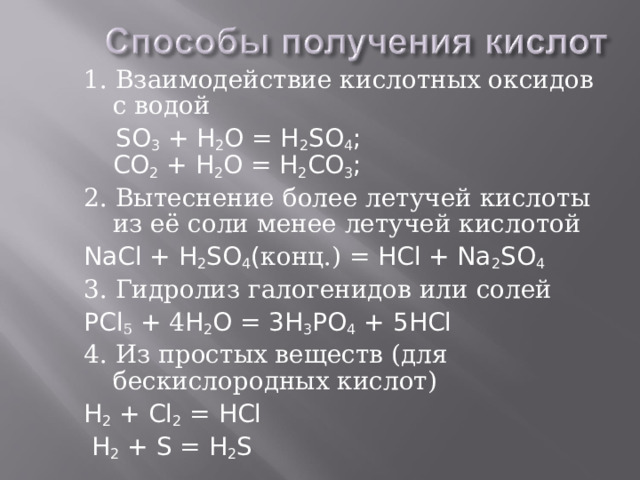1. Взаимодействие кислотных оксидов с водой  SO 3 + H 2 O = H 2 SO 4 ;  CO 2 + H 2 O = H 2 CO 3 ; 2. Вытеснение более летучей кислоты из её соли менее летучей кислотой NaCl + H 2 SO 4 ( конц.) = HCl + Na 2 SO 4 3. Гидролиз галогенидов или солей P Cl 5 + 4 H 2 O = 3H 3 PO 4 + 5 HCl 4. Из простых веществ (для бескислородных кислот) H 2 + Cl 2 = HCl  H 2 + S = H 2 S 