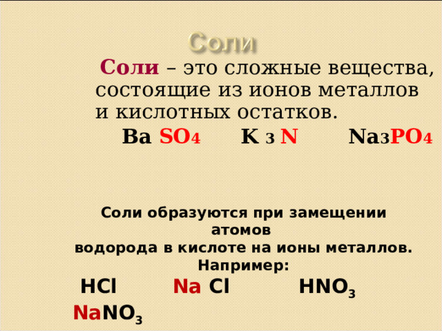  Соли – это сложные вещества, состоящие из ионов металлов и кислотных остатков.  Ba SO 4  K 3 N Na 3 PO 4 Соли образуются при замещении атомов водорода в кислоте на ионы металлов. Например:  HCl   Na  Cl  HNO 3  Na NO 3  H 2 S   Na 2 S  H 2 SO 4  Na 2 SO 4 