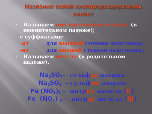 Называем  ион кислотного остатка (в именительном падеже);  с суффиксами: -ат для высшей степени окисления; -ит для низшей степени окисления.; Называем  металл (в родительном падеже).  Na 2 SO 4 – сульф ат натрия Na 2 SO 3  - сульф ит натрия Fe (NO 2 ) 2 – нитр ит железа  ( II ) Fe (NO 3 ) 3 – нитр ат железа ( III ) 