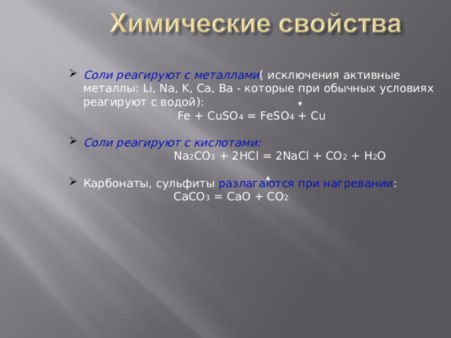 Соли реагируют с металлами ( исключения активные металлы: Li , Na , K , Ca , Ba - которые при обычных условиях реагируют с водой):  Fe + CuSO 4 = FeSO 4 + Cu  Соли реагируют с кислотами:  Na 2 CO 3 + 2HCl = 2NaCl + CO 2 + H 2 O Карбонаты, сульфиты разлагаются при нагревании :  СaCO 3  = CaO + CO 2 