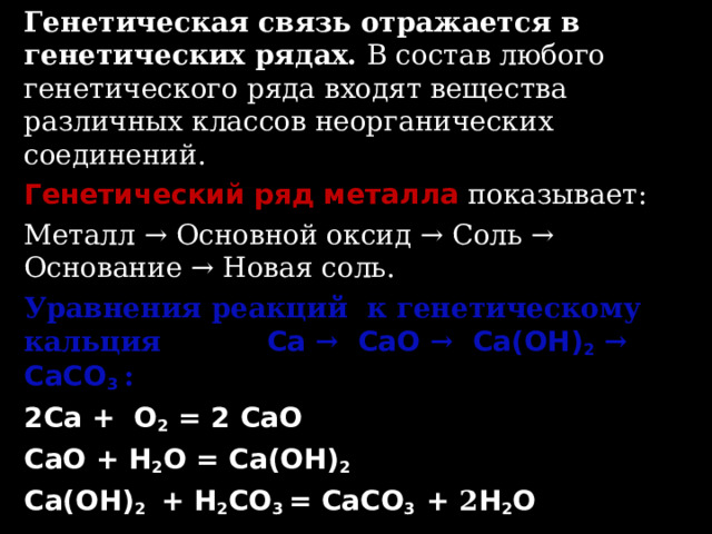 Генетическая связь отражается в генетических рядах. В состав любого генетического ряда входят вещества различных классов неорганических соединений. Генетический ряд металла показывает: Металл → Основной оксид → Соль → Основание → Новая соль. Уравнения реакций к генетическому кальция Ca  →  CaO  →  Ca(OH) 2  →  CaCO 3  : 2Ca + O 2 = 2  CaO CaO + H 2 O = Ca(OH) 2 Ca(OH) 2 + H 2 CO 3 = CaCO 3 + 2 H 2 O  