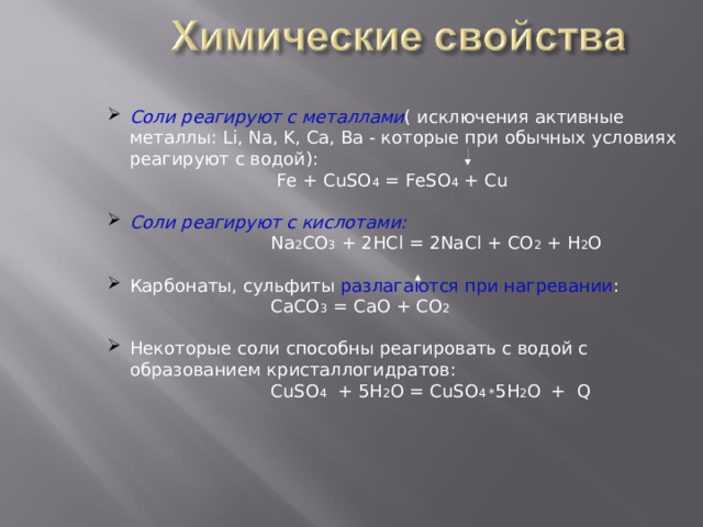 Соли реагируют с металлами ( исключения активные металлы: Li , Na , K , Ca , Ba - которые при обычных условиях реагируют с водой):  Fe + CuSO 4 = FeSO 4 + Cu  Соли реагируют с кислотами:  Na 2 CO 3 + 2HCl = 2NaCl + CO 2 + H 2 O Карбонаты, сульфиты разлагаются при нагревании :  СaCO 3  = CaO + CO 2 Некоторые соли способны реагировать с водой с образованием кристаллогидратов:   CuSO 4  + 5H 2 O = CuSO 4 * 5 H 2 O  + Q  