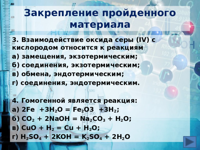 Закрепление пройденного материала 3. Взаимодействие оксида серы (IV) с кислородом относится к реакциям а) замещения, экзотермическим; б) соединения, экзотермическим; в) обмена, эндотермическим; г) соединения, эндотермическим.  4. Гомогенной является реакция: а) 2Fe +3H 2 O = Fe 2 O3 +3H 2 ; б) CO 2 + 2NaOH = Na 2 CO 3 + H 2 O; в) CuO + H 2 = Cu + H 2 O; г) H 2 SO 4 + 2KOH = K 2 SO 4 + 2H 2 O 