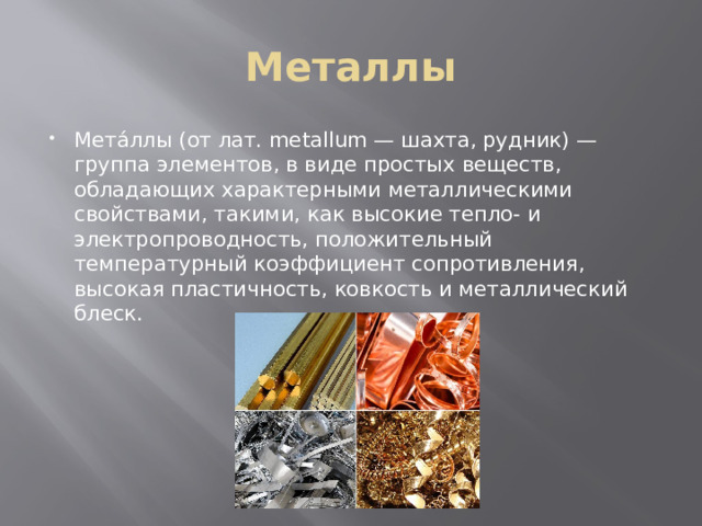 Металлы Мета́ллы (от лат. metallum — шахта, рудник) — группа элементов, в виде простых веществ, обладающих характерными металлическими свойствами, такими, как высокие тепло- и электропроводность, положительный температурный коэффициент сопротивления, высокая пластичность, ковкость и металлический блеск. 
