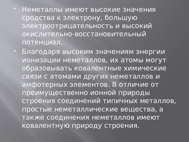 Неметаллы имеют высокие значения сродства к электрону, большую электроотрицательность и высокий окислительно-восстановительный потенциал. Благодаря высоким значениям энергии ионизации неметаллов, их атомы могут образовывать ковалентные химические связи с атомами других неметаллов и амфотерных элементов. В отличие от преимущественно ионной природы строения соединений типичных металлов, простые неметаллические вещества, а также соединения неметаллов имеют ковалентную природу строения. 