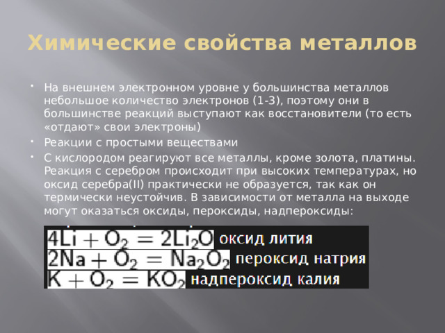 Химические свойства металлов На внешнем электронном уровне у большинства металлов небольшое количество электронов (1-3), поэтому они в большинстве реакций выступают как восстановители (то есть «отдают» свои электроны) Реакции с простыми веществами С кислородом реагируют все металлы, кроме золота, платины. Реакция с серебром происходит при высоких температурах, но оксид серебра(II) практически не образуется, так как он термически неустойчив. В зависимости от металла на выходе могут оказаться оксиды, пероксиды, надпероксиды: 