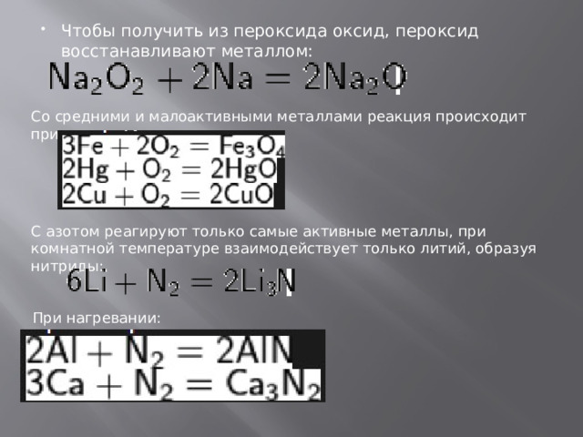 Чтобы получить из пероксида оксид, пероксид восстанавливают металлом: Со средними и малоактивными металлами реакция происходит при нагревании: С азотом реагируют только самые активные металлы, при комнатной температуре взаимодействует только литий, образуя нитриды: При нагревании: 