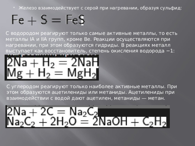 Железо взаимодействует с серой при нагревании, образуя сульфид: С водородом реагируют только самые активные металлы, то есть металлы IA и IIA групп, кроме Be. Реакции осуществляются при нагревании, при этом образуются гидриды. В реакциях металл выступает как восстановитель, степень окисления водорода −1: С углеродом реагируют только наиболее активные металлы. При этом образуются ацетилениды или метаниды. Ацетилениды при взаимодействии с водой дают ацетилен, метаниды — метан. 