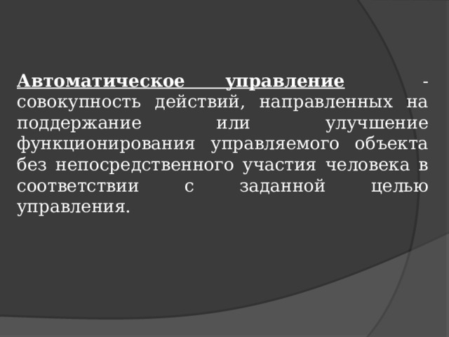 Автоматическое управление  - совокупность действий, направленных на поддержание или улучшение функционирования управляемого объекта без непосредственного участия человека в соответствии с заданной целью управления. 
