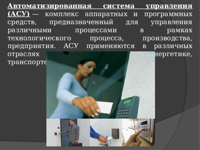 Автоматизированная система управления (АСУ)  — комплекс аппаратных и программных средств, предназначенный для управления различными процессами в рамках технологического процесса, производства, предприятия. АСУ применяются в различных отраслях промышленности, энергетике, транспорте и т. п. 