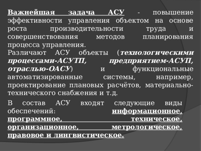 Важнейшая задача АСУ  - повышение эффективности управления объектом на основе роста производительности труда и совершенствования методов планирования процесса управления. Различают АСУ объекты ( технологическими процессами-АСУТП, предприятием-АСУП, отраслью-ОАСУ ) и функциональные автоматизированные системы, например, проектирование плановых расчётов, материально-технического снабжения и т.д. В состав АСУ входят следующие виды обеспечений: информационное, программное, техническое, организационное, метрологическое, правовое и лингвистическое. 