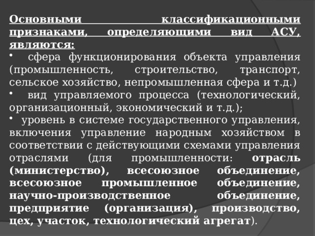 Основными классификационными признаками, определяющими вид АСУ, являются:  сфера функционирования объекта управления (промышленность, строительство, транспорт, сельское хозяйство, непромышленная сфера и т.д.)  вид управляемого процесса (технологический, организационный, экономический и т.д.);  уровень в системе государственного управления, включения управление народным хозяйством в соответствии с действующими схемами управления отраслями (для промышленности: отрасль (министерство), всесоюзное объединение, всесоюзное промышленное объединение, научно-производственное объединение, предприятие (организация), производство, цех, участок, технологический агрегат ). 