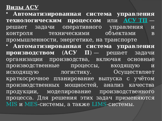 Виды АСУ  Автоматизированная система управления технологическим процессом или АСУ ТП  — решает задачи оперативного управления и контроля техническими объектами в промышленности, энергетике, на транспорте  Автоматизированная система управления производством ( АСУ П ) — решает задачи организации производства, включая основные производственные процессы, входящую и исходящую логистику. Осуществляет краткосрочное планирование выпуска с учётом производственных мощностей, анализ качества продукции, моделирование производственного процесса. Для решения этих задач применяются MIS и MES -системы, а также LIMS -системы. 