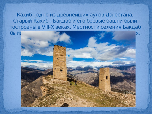 Кахиб - одно из древнейших аулов Дагестана. Старый Кахиб - Бакдаб и его боевые башни были построены в VIII-Х веках. Местности селения Бакдаб были заселены еще в каменном и бронзовом веках.   