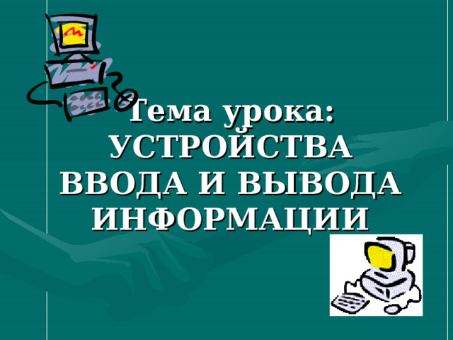 Тема урока:  УСТРОЙСТВА ВВОДА И ВЫВОДА ИНФОРМАЦИИ 