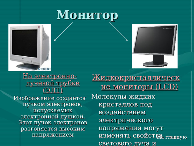 Монитор Жидкокристаллические мониторы ( LCD ) Молекулы жидких кристаллов под воздействием электрического напряжения могут изменять свойства светового луча и создается изображение На электронно-лучевой трубке (ЭЛТ) Изображение создается пучком электронов, испускаемых электронной пушкой. Этот пучок электронов разгоняется высоким напряжением На главную 