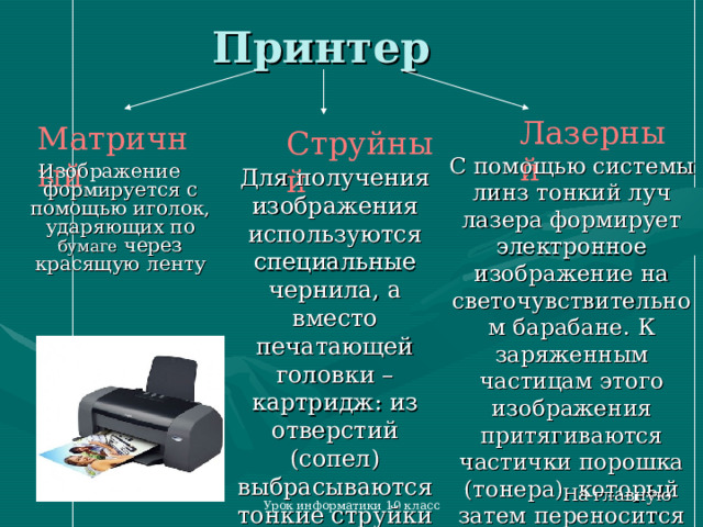 Принтер Лазерный Матричный Струйный Изображение формируется с помощью иголок, ударяющих по бумаге через красящую ленту С помощью системы линз тонкий луч лазера формирует электронное изображение на светочувствительном барабане. К заряженным частицам этого изображения притягиваются частички порошка (тонера), который затем переносится на бумагу Для получения изображения используются специальные чернила, а вместо печатающей головки – картридж: из отверстий (сопел) выбрасываются тонкие струйки чернил На главную Урок информатики 10 класс 