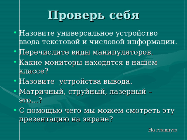 Проверь себя Назовите универсальное устройство ввода текстовой и числовой информации. Перечислите виды манипуляторов. Какие мониторы находятся в нашем классе? Назовите устройства вывода. Матричный, струйный, лазерный – это…? С помощью чего мы можем смотреть эту презентацию на экране? На главную 