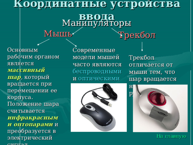 Координатные устройства ввода Манипуляторы Мышь  Трекбол  Основным рабочим органом является массивный шар , который вращается при перемещении ее корпуса. Положение шара считывается инфракрасными оптопарами и преобразуется в электрический сигнал, управляющим движением указателя мыши Современные модели мышей часто являются беспроводными и оптическими Трекбол отличается от мыши тем, что шар вращается непосредственно рукой На главную 