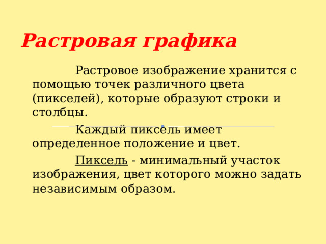 Растровая графика  Растровое изображение хранится с помощью точек различного цвета (пикселей), которые образуют строки и столбцы.  Каждый пиксель имеет определенное положение и цвет.  Пиксель - минимальный участок изображения, цвет которого можно задать независимым образом. 