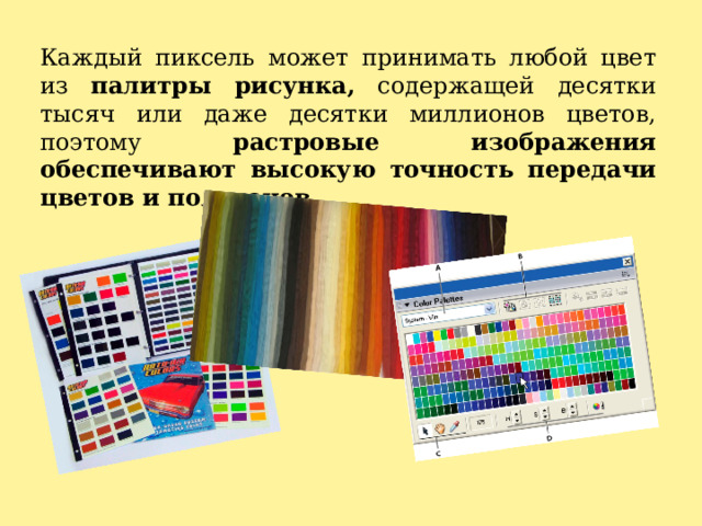 Каждый пиксель может принимать любой цвет из палитры рисунка, содержащей десятки тысяч или даже десятки миллионов цветов, поэтому растровые изображения обеспечивают высокую точность передачи цветов и полутонов. 