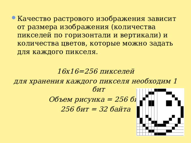 Качество растрового изображения зависит от размера изображения (количества пикселей по горизонтали и вертикали) и количества цветов, которые можно задать для каждого пикселя.  16x16=256 пикселей для хранения каждого пикселя необходим 1 бит Объем рисунка = 256 бит 256 бит = 32 байта 
