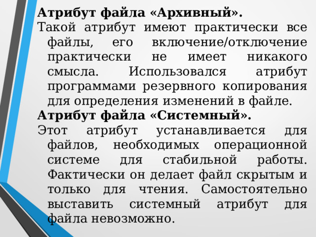 Атрибут файла «Архивный». Такой атрибут имеют практически все файлы, его включение/отключение практически не имеет никакого смысла. Использовался атрибут программами резервного копирования для определения изменений в файле. Атрибут файла «Системный». Этот атрибут устанавливается для файлов, необходимых операционной системе для стабильной работы. Фактически он делает файл скрытым и только для чтения. Самостоятельно выставить системный атрибут для файла невозможно. 