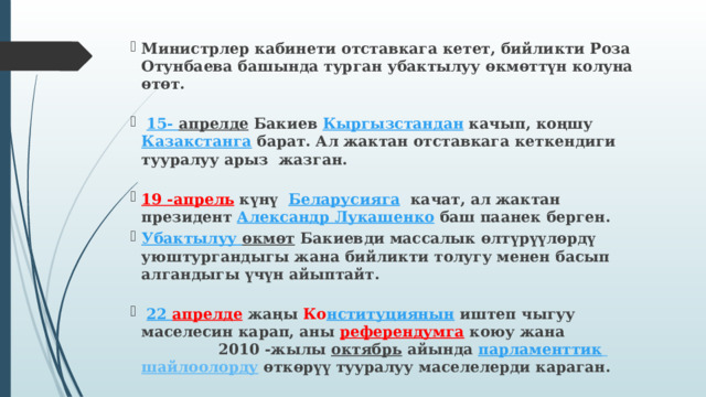 Министрлер кабинети отставкага кетет, бийликти Роза Отунбаева башында турган убактылуу өкмөттүн колуна өтөт.   15- апрелде  Бакиев  Кыргызстандан  качып, коңшу  Казакстанга  барат. Ал жактан отставкага кеткендиги тууралуу арыз жазган.  19 -апрель   күнү   Беларусияга   качат, ал жактан президент  Александр Лукашенко  баш паанек берген. Убактылуу  өкмөт  Бакиевди массалык өлтүрүүлөрдү уюштургандыгы жана бийликти толугу менен басып алгандыгы үчүн айыптайт.   22 апрелде   жаңы  Ко нституциянын  иштеп чыгуу маселесин карап, аны  референдумга   коюу жана 2010 -жылы  октябрь  айында   парламенттик  шайлоолорду  өткөрүү тууралуу маселелерди караган. 