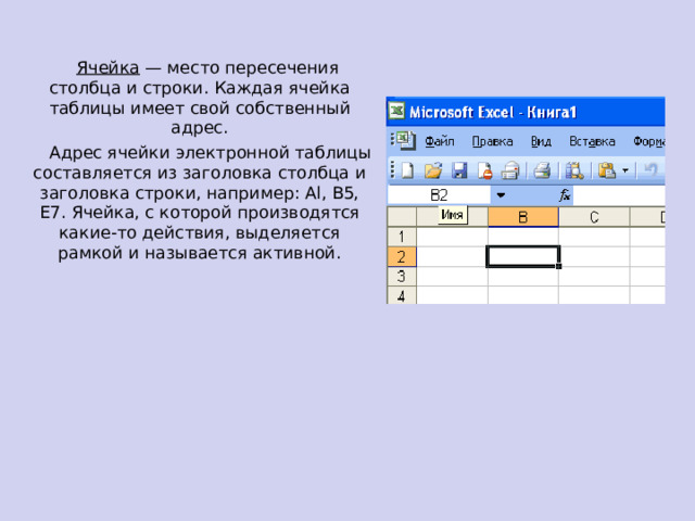  Ячейка — место пересечения столбца и строки. Каждая ячейка таблицы имеет свой собственный адрес.  Адрес ячейки электронной таблицы составляется из заголовка столбца и заголовка строки, например: Al, B5, E7. Ячейка, с которой производятся какие-то действия, выделяется рамкой и называется активной.  